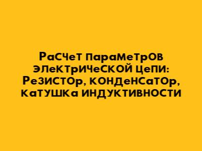 Расчет параметров электрической цепи: Резистор, конденсатор, катушка индуктивности