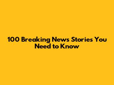 100 Breaking News Stories You Need to Know