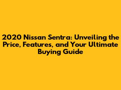 2020 Nissan Sentra: Unveiling the Price, Features, and Your Ultimate Buying Guide