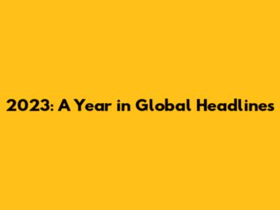 2023: A Year in Global Headlines