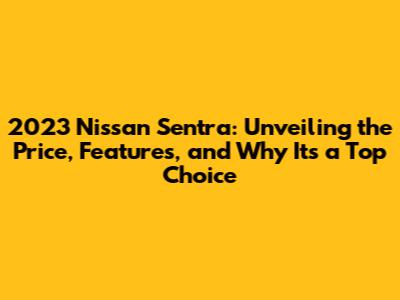2023 Nissan Sentra: Unveiling the Price, Features, and Why It's a Top Choice