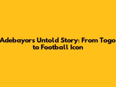 Adebayor's Untold Story: From Togo to Football Icon