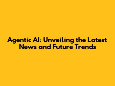 Agentic AI: Unveiling the Latest News and Future Trends