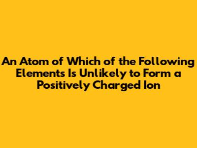 An Atom of Which of the Following Elements Is Unlikely to Form a Positively Charged Ion