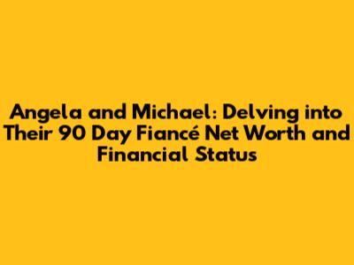 Angela and Michael: Delving into Their 90 Day Fiancé Net Worth and Financial Status