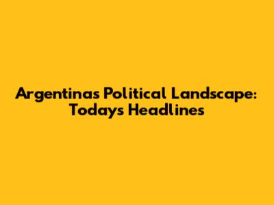 Argentina's Political Landscape: Today's Headlines