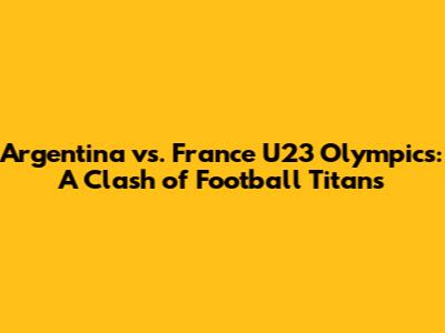Argentina vs. France U23 Olympics: A Clash of Football Titans