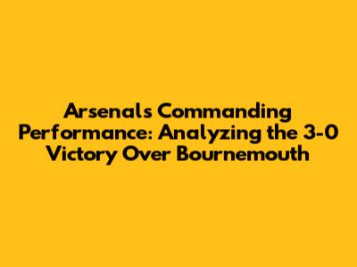 Arsenal's Commanding Performance: Analyzing the 3-0 Victory Over Bournemouth