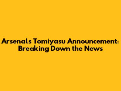 Arsenal's Tomiyasu Announcement: Breaking Down the News