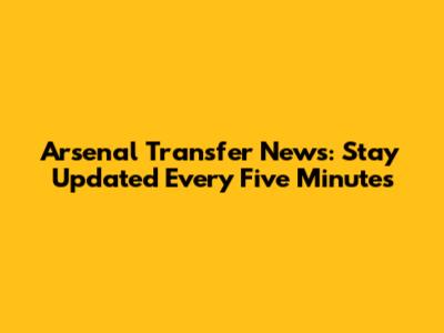 Arsenal Transfer News: Stay Updated Every Five Minutes