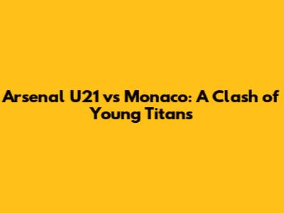 Arsenal U21 vs Monaco: A Clash of Young Titans