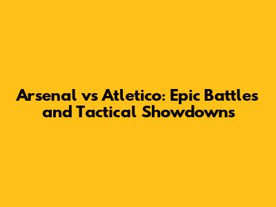 Arsenal vs Atletico: Epic Battles and Tactical Showdowns