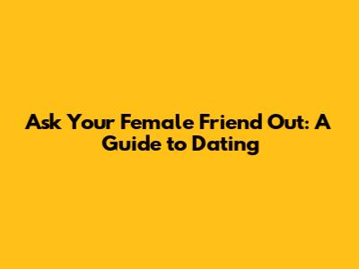 Ask Your Female Friend Out: A Guide to Dating