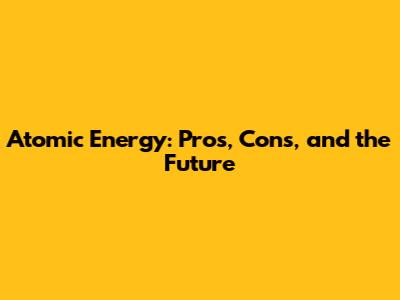 Atomic Energy: Pros, Cons, and the Future