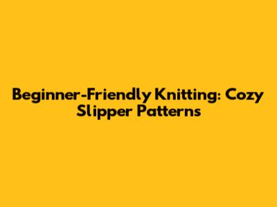 Beginner-Friendly Knitting: Cozy Slipper Patterns