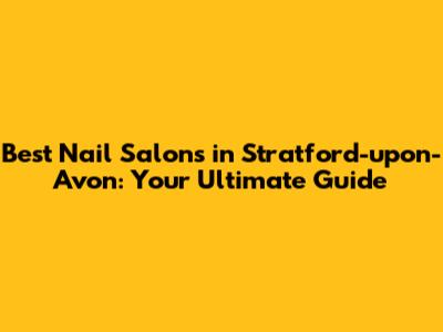 Best Nail Salons in Stratford-upon-Avon: Your Ultimate Guide