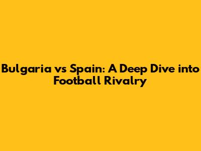 Bulgaria vs Spain: A Deep Dive into Football Rivalry