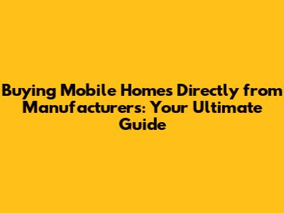 Buying Mobile Homes Directly from Manufacturers: Your Ultimate Guide