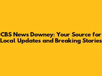 CBS News Downey: Your Source for Local Updates and Breaking Stories