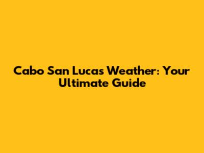 Cabo San Lucas Weather: Your Ultimate Guide