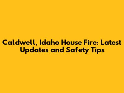Caldwell, Idaho House Fire: Latest Updates and Safety Tips