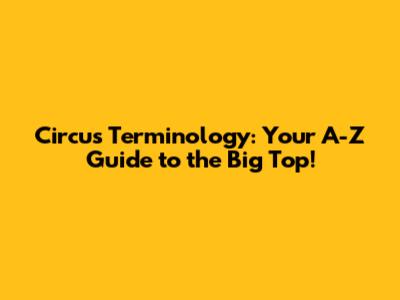 Circus Terminology: Your A-Z Guide to the Big Top!