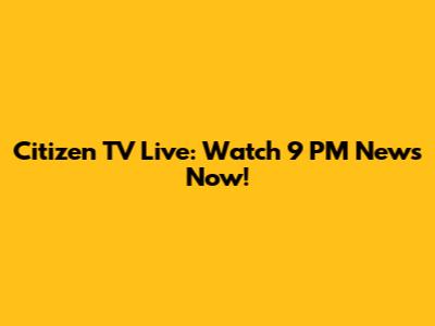 Citizen TV Live: Watch 9 PM News Now!