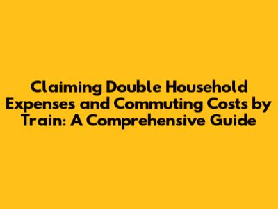 Claiming Double Household Expenses and Commuting Costs by Train: A Comprehensive Guide