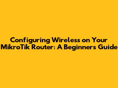 Configuring Wireless on Your MikroTik Router: A Beginner's Guide