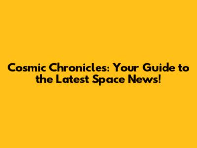 Cosmic Chronicles: Your Guide to the Latest Space News!