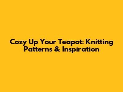 Cozy Up Your Teapot: Knitting Patterns & Inspiration