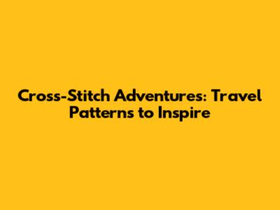 Cross-Stitch Adventures: Travel Patterns to Inspire