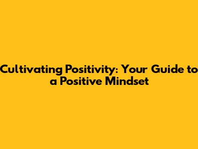 Cultivating Positivity: Your Guide to a Positive Mindset