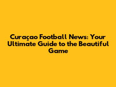 Curaçao Football News: Your Ultimate Guide to the Beautiful Game