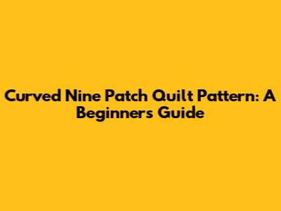 Curved Nine Patch Quilt Pattern: A Beginner's Guide
