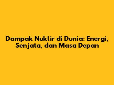Dampak Nuklir di Dunia: Energi, Senjata, dan Masa Depan