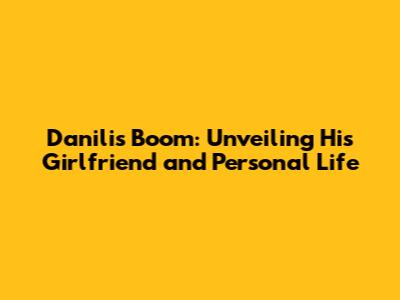 Danilis Boom: Unveiling His Girlfriend and Personal Life