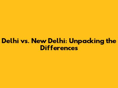 Delhi vs. New Delhi: Unpacking the Differences