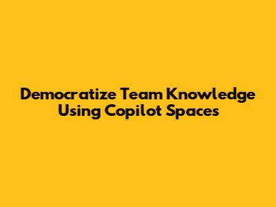 Democratize Team Knowledge Using Copilot Spaces