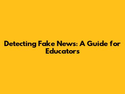 Detecting Fake News: A Guide for Educators