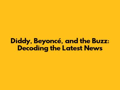 Diddy, Beyoncé, and the Buzz: Decoding the Latest News