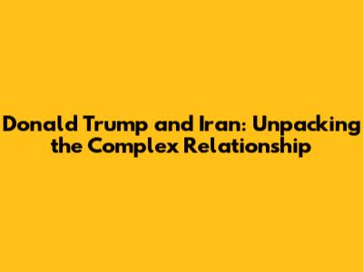 Donald Trump and Iran: Unpacking the Complex Relationship