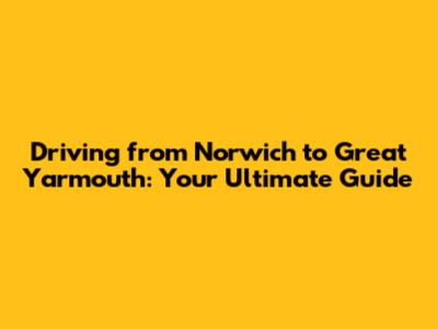 Driving from Norwich to Great Yarmouth: Your Ultimate Guide