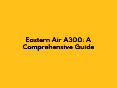 Eastern Air A300: A Comprehensive Guide