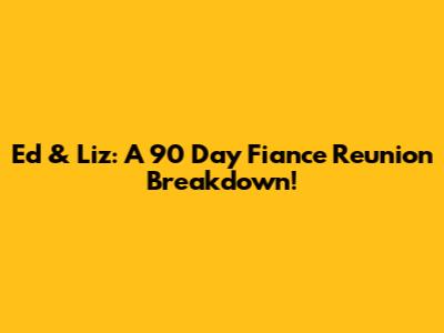 Ed & Liz: A 90 Day Fiance Reunion Breakdown!