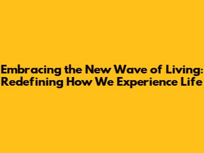 Embracing the New Wave of Living: Redefining How We Experience Life