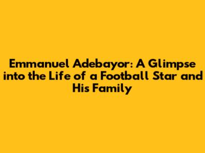 Emmanuel Adebayor: A Glimpse into the Life of a Football Star and His Family