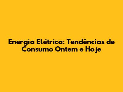 Energia Elétrica: Tendências de Consumo Ontem e Hoje