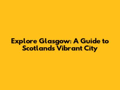 Explore Glasgow: A Guide to Scotland's Vibrant City