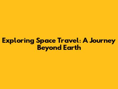 Exploring Space Travel: A Journey Beyond Earth